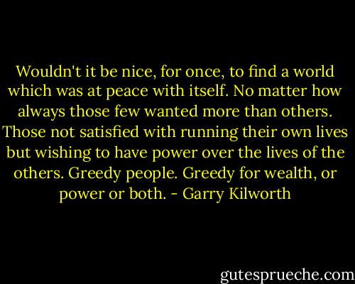 Wouldn't it be nice, for once, to find a world which was at peace with itself. No matter how always those few wanted more than others. Those not satisfied with running their own lives but wishing to have power over the lives of the others. Greedy people. Greedy for wealth, or power or both. - Garry Kilworth
