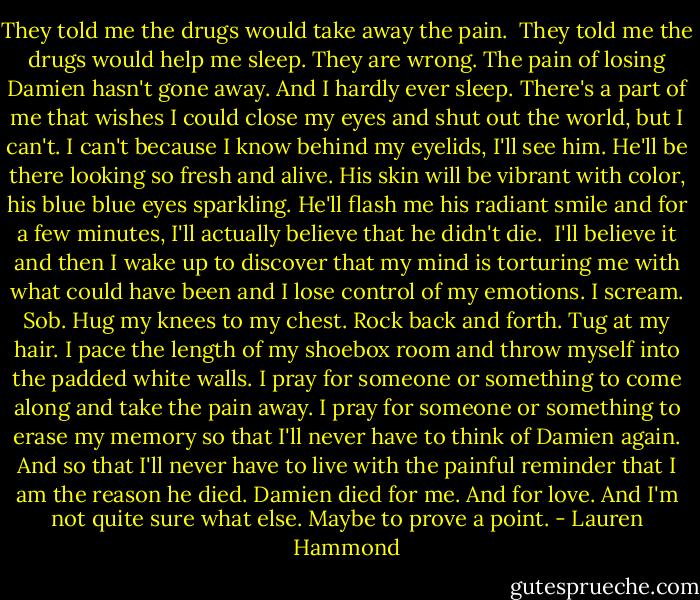 They told me the drugs would take away the pain. <br />They told me the drugs would help me sleep.<br />They are wrong. The pain of losing Damien hasn't gone away. And I hardly ever sleep.<br />There's a part of me that wishes I could close my eyes and shut out the world, but I can't. I can't because I know behind my eyelids, I'll see him. He'll be there looking so fresh and alive. His skin will be vibrant with color, his blue blue eyes sparkling. He'll flash me his radiant smile and for a few minutes, I'll actually believe that he didn't die. <br />I'll believe it and then I wake up to discover that my mind is torturing me with what could have been and I lose control of my emotions.<br />I scream.<br />Sob.<br />Hug my knees to my chest.<br />Rock back and forth.<br />Tug at my hair.<br />I pace the length of my shoebox room and throw myself into the padded white walls. I pray for someone or something to come along and take the pain away. I pray for someone or something to erase my memory so that I'll never have to think of Damien again. And so that I'll never have to live with the painful reminder that I am the reason he died.<br />Damien died for me.<br />And for love.<br />And I'm not quite sure what else.<br />Maybe to prove a point. - Lauren Hammond