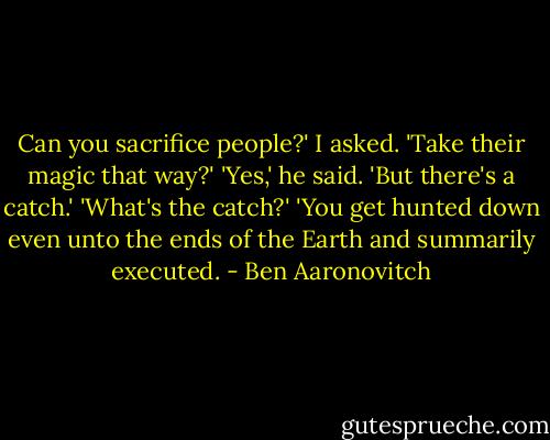 Can you sacrifice people?' I asked. 'Take their magic that way?'<br />'Yes,' he said. 'But there's a catch.'<br />'What's the catch?'<br />'You get hunted down even unto the ends of the Earth and summarily executed. - Ben Aaronovitch
