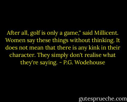 After all, golf is only a game,'' said Millicent. Women say these things without thinking. It does not mean that there is any kink in their character. They simply don't realise what they're saying. - P.G. Wodehouse