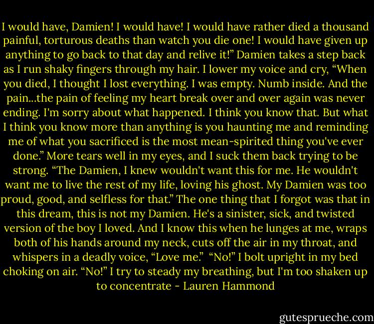 I would have, Damien! I would have! I would have rather died a thousand painful, torturous deaths than watch you die one! I would have given up anything to go back to that day and relive it!” Damien takes a step back as I run shaky fingers through my hair. I lower my voice and cry, “When you died, I thought I lost everything. I was empty. Numb inside. And the pain...the pain of feeling my heart break over and over again was never ending. I'm sorry about what happened. I think you know that. But what I think you know more than anything is you haunting me and reminding me of what you sacrificed is the most mean-spirited thing you've ever done.” More tears well in my eyes, and I suck them back trying to be strong. “The Damien, I knew wouldn't want this for me. He wouldn't want me to live the rest of my life, loving his ghost.<br />My Damien was too proud, good, and selfless for that.” The one thing that I forgot was that in this dream, this is not my Damien. He's a sinister, sick, and twisted version of the boy I loved. And I know this when he lunges at me, wraps both of his hands around my neck, cuts off the air in my throat, and whispers in a deadly voice, “Love me.” <br />“No!” I bolt upright in my bed choking on air. “No!” I try to steady my breathing, but I'm too shaken up to concentrate - Lauren Hammond