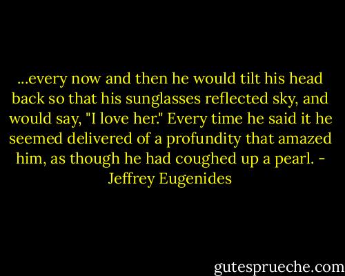 ...every now and then he would tilt his head back so that his sunglasses reflected sky, and would say, "I love her." Every time he said it he seemed delivered of a profundity that amazed him, as though he had coughed up a pearl. - Jeffrey Eugenides