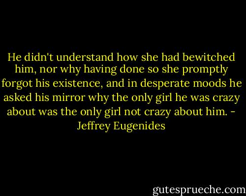 He didn't understand how she had bewitched him, nor why having done so she promptly forgot his existence, and in desperate moods he asked his mirror why the only girl he was crazy about was the only girl not crazy about him. - Jeffrey Eugenides