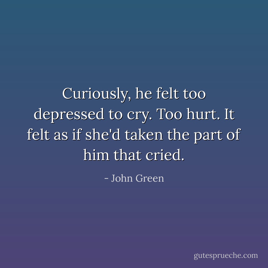 Curiously, he felt too depressed to cry. Too hurt. It felt as if she'd taken the part of him that cried. - John Green