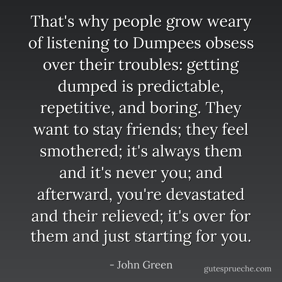That's why people grow weary of listening to Dumpees obsess over their troubles: getting dumped is predictable, repetitive, and boring. They want to stay friends; they feel smothered; it's always them and it's never you; and afterward, you're devastated and their relieved; it's over for them and just starting for you. - John Green