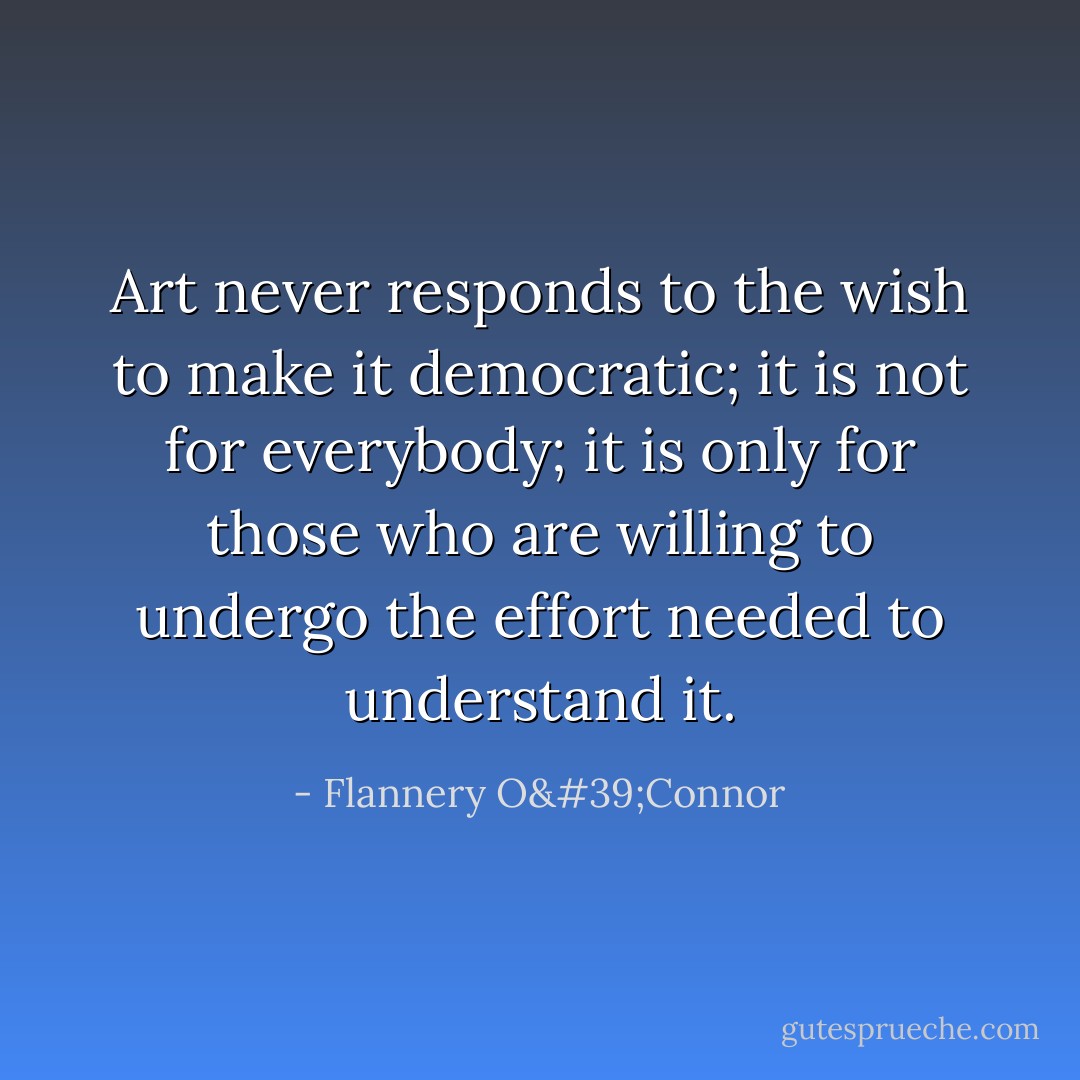 Art never responds to the wish to make it democratic; it is not for everybody; it is only for those who are willing to undergo the effort needed to understand it. - Flannery O'Connor