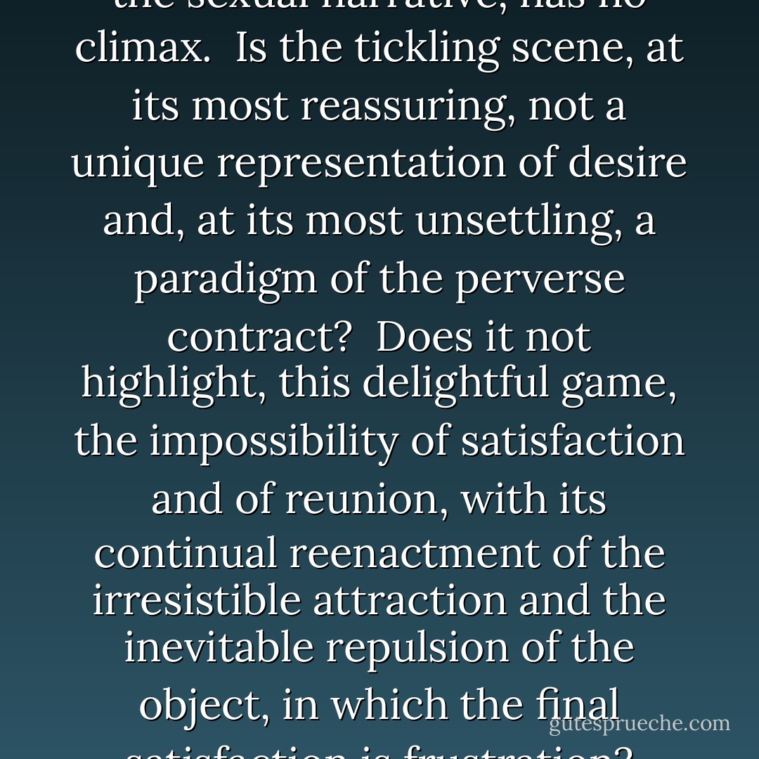 The tickling narrative, unlike the sexual narrative, has no climax.<br /><br />Is the tickling scene, at its most reassuring, not a unique representation of desire and, at its most unsettling, a paradigm of the perverse contract?<br /><br />Does it not highlight, this delightful game, the impossibility of satisfaction and of reunion, with its continual reenactment of the irresistible attraction and the inevitable repulsion of the object, in which the final satisfaction is frustration? - Adam Phillips