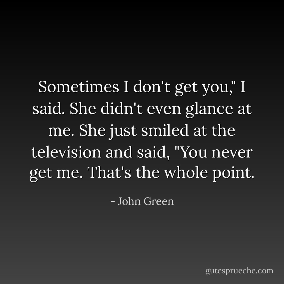 Sometimes I don't get you," I said.<br />She didn't even glance at me. She just smiled at the television and said, "You never get me. That's the whole point. - John Green