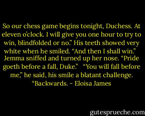 So our chess game begins tonight, Duchess. At eleven o’clock. I will give you one hour to try to win, blindfolded or no.” His teeth showed very white when he smiled. “And then I shall win.” <br /><br />Jemma sniffed and turned up her nose. “Pride goeth before a fall, Duke.” <br /><br />“You will fall before me,” he said, his smile a blatant challenge. “Backwards. - Eloisa James