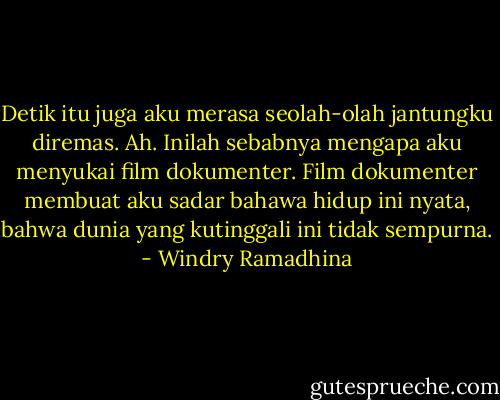Detik itu juga aku merasa seolah-olah jantungku diremas. Ah. Inilah sebabnya mengapa aku menyukai film dokumenter. Film dokumenter membuat aku sadar bahawa hidup ini nyata, bahwa dunia yang kutinggali ini tidak sempurna. - Windry Ramadhina
