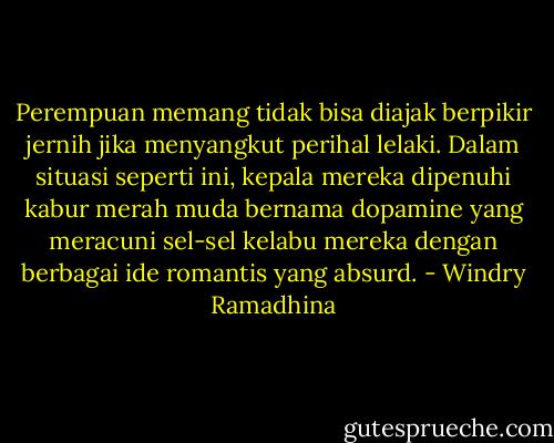 Perempuan memang tidak bisa diajak berpikir jernih jika menyangkut perihal lelaki. Dalam situasi seperti ini, kepala mereka dipenuhi kabur merah muda bernama dopamine yang meracuni sel-sel kelabu mereka dengan berbagai ide romantis yang absurd. - Windry Ramadhina