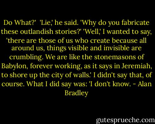Do What?' <br />'Lie,' he said. 'Why do you fabricate these outlandish stories?'<br />'Well,' I wanted to say, 'there are those of us who create because all around us, things visible and invisible are crumbling. We are like the stonemasons of Babylon, forever working, as it says in Jeremiah, to shore up the city of walls.'<br />I didn't say that, of course. What I did say was: 'I don't know. - Alan Bradley
