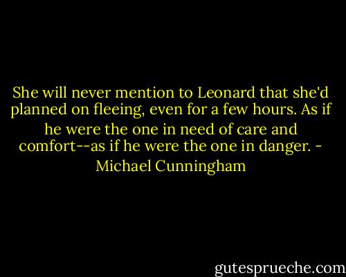 She will never mention to Leonard that she'd planned on fleeing, even for a few hours. As if he were the one in need of care and comfort--as if he were the one in danger. - Michael Cunningham