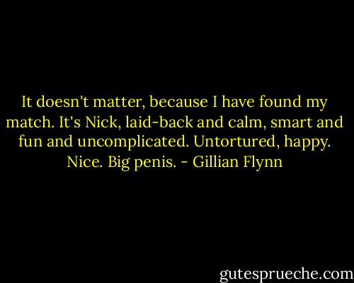 It doesn't matter, because I have found my match. It's Nick, laid-back and calm, smart and fun and uncomplicated. Untortured, happy. Nice. Big penis. - Gillian Flynn