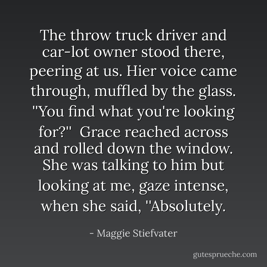 The throw truck driver and car-lot owner stood there, peering at us. Hier voice came through, muffled by the glass. ''You find what you're looking for?'' <br />Grace reached across and rolled down the window. She was talking to him but looking at me, gaze intense, when she said, ''Absolutely. - Maggie Stiefvater