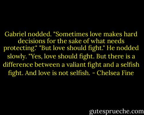 Gabriel nodded. "Sometimes love makes hard decisions for the sake of what needs protecting."<br />"But love should fight."<br />He nodded slowly. "Yes, love should fight. But there is a difference between a valiant fight and a selfish fight. And love is not selfish. - Chelsea Fine