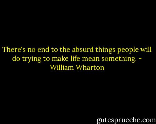 There's no end to the absurd things people will do trying to make life mean something. - William Wharton