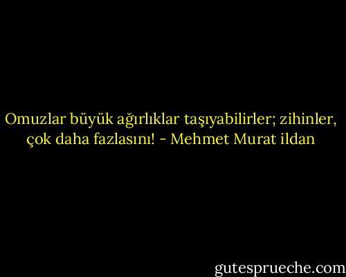 Omuzlar büyük ağırlıklar taşıyabilirler; zihinler, çok daha fazlasını! - Mehmet Murat ildan