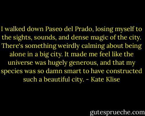 I walked down Paseo del Prado, losing myself to the sights, sounds, and dense magic of the city. There's something weirdly calming about being alone in a big city. It made me feel like the universe was hugely generous, and that my species was so damn smart to have constructed such a beautiful city. - Kate Klise