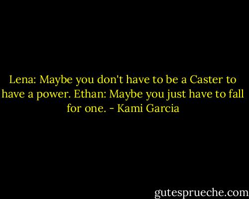 Lena: Maybe you don't have to be a Caster to have a power.<br />Ethan: Maybe you just have to fall for one. - Kami Garcia