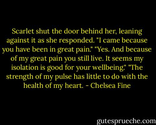 Scarlet shut the door behind her, leaning against it as she responded. "I came because you have been in great pain."<br />"Yes. And because of my great pain you still live. It seems my isolation is good for your wellbeing."<br />"The strength of my pulse has little to do with the health of my heart. - Chelsea Fine