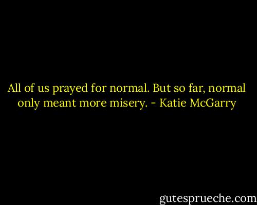 All of us prayed for normal. But so far, normal only meant more misery. - Katie McGarry