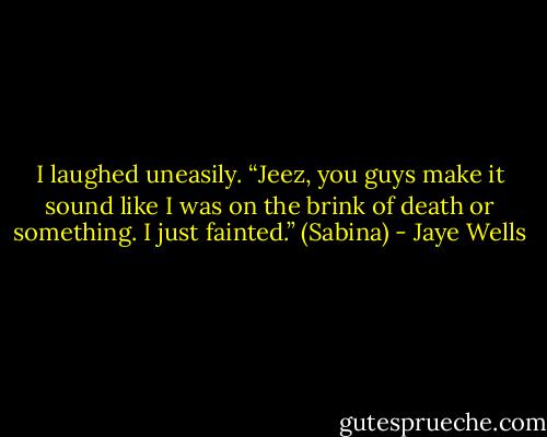 I laughed uneasily. “Jeez, you guys make it sound like I was on the brink of death or something. I just fainted.” (Sabina) - Jaye Wells