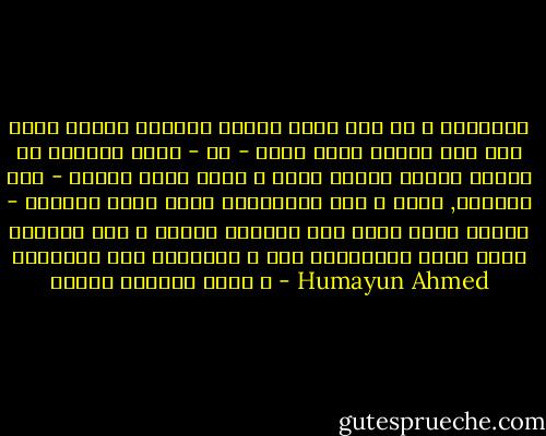 শিকল দিয়ে কাউকেই বেঁধে রাখা হয় না । তারপরেও সব মানুষই কোনও - না - কোনও সময় অনুভব করে তার হাত - পায়ে কঠিন শিকল । শিকল ভাঙতে গিয়ে সংসার - বিরাগী গভীর রাতে গৃহত্যাগ করে । ভাবে ,মুক্তি পাওয়া গেল । দশতলা বাড়ির ছাদ থেকে গৃহী মানুষ লাফিয়ে পরে ফুটপাতে । এরা ক্ষণিকের জন্য শিকল ভাঙার তৃপ্তি পায় । - Humayun Ahmed