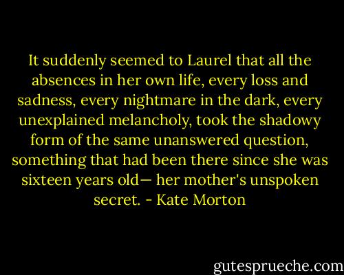 It suddenly seemed to Laurel that all the absences in her own life, every loss and sadness, every nightmare in the dark, every unexplained melancholy, took the shadowy form of the same unanswered question, something that had been there since she was sixteen years old— her mother's unspoken secret. - Kate Morton