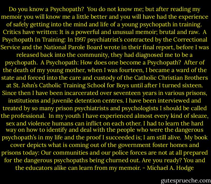 Do you know a Psychopath?<br /><br />You do not know me; but after reading my memoir you will know me a little better and you will have had the experience of safely getting into the mind and life of a young psychopath in training.<br /><br />Critics have written: It is a powerful and unusual memoir; brutal and raw.<br /><br />A Psychopath In Training: In 1997 psychiatrist’s contracted by the Correctional Service and the National Parole Board wrote in their final report, before I was released back into the community, they had diagnosed me to be a psychopath.<br /><br />A Psychopath: How does one become a Psychopath?<br /><br />After of the death of my young mother, when I was fourteen, I became a ward of the state and forced into the care and custody of the Catholic Christian Brothers at St. John’s Catholic Training School for Boys until after I turned sixteen. Since then I have been incarcerated over seventeen years in various prisons, institutions and juvenile detention centres. I have been interviewed and treated by so many prison psychiatrists and psychologists I should be called the professional.<br /><br />In my youth I have experienced almost every kind of sleaze, sex and violence humans can inflict on each other. I had to learn the hard way on how to identify and deal with the people who were the dangerous psychopath’s in my life and the proof I succeeded is; I am still alive.<br /><br />My book cover depicts what is coming out of the government foster homes and prisons today: Our communities and our police forces are not at all prepared for the dangerous psychopaths being churned out. Are you ready? You and the educators alike can learn from my memoir. - Michael A. Hodge