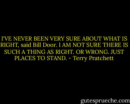 I'VE NEVER BEEN VERY SURE ABOUT WHAT IS RIGHT, said Bill Door. I AM NOT SURE THERE IS SUCH A THING AS RIGHT. OR WRONG. JUST PLACES TO STAND. - Terry Pratchett