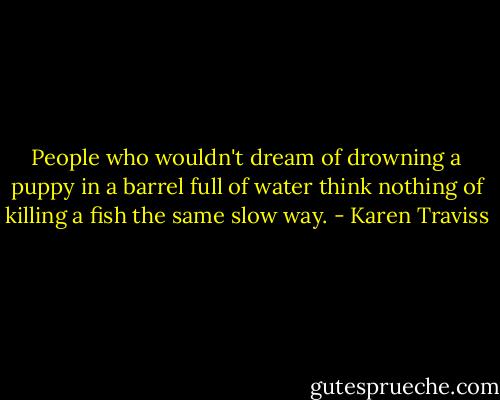 People who wouldn't dream of drowning a puppy in a barrel full of water think nothing of killing a fish the same slow way. - Karen Traviss