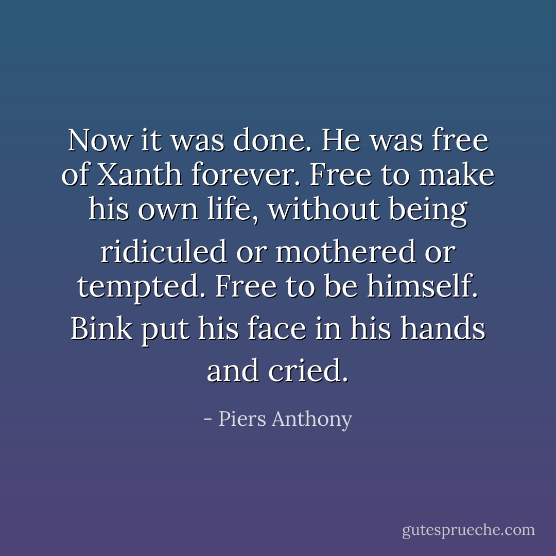 Now it was done. He was free of Xanth forever. Free to make his own life, without being ridiculed or mothered or tempted. Free to be himself.<br />Bink put his face in his hands and cried. - Piers Anthony