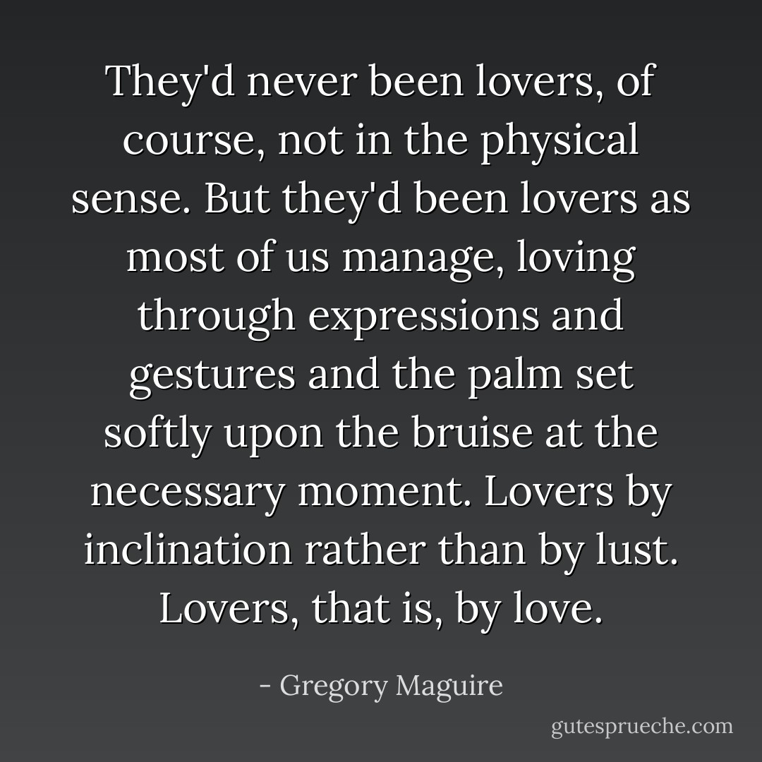 They'd never been lovers, of course, not in the physical sense. But they'd been lovers as most of us manage, loving through expressions and gestures and the palm set softly upon the bruise at the necessary moment. Lovers by inclination rather than by lust. Lovers, that is, by love. - Gregory Maguire
