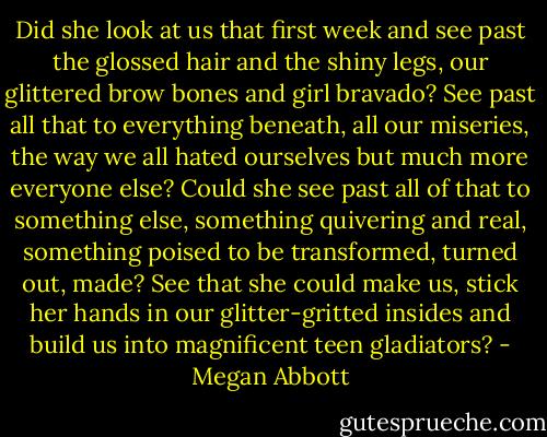 Did she look at us that first week and see past the glossed hair and the shiny legs, our glittered brow bones and girl bravado? See past all that to everything beneath, all our miseries, the way we all hated ourselves but much more everyone else? Could she see past all of that to something else, something quivering and real, something poised to be transformed, turned out, made? See that she could make us, stick her hands in our glitter-gritted insides and build us into magnificent teen gladiators? - Megan Abbott