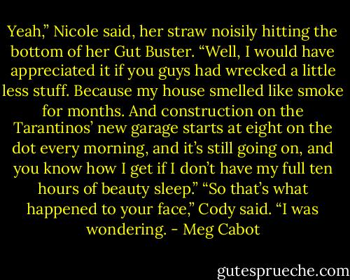 Yeah,” Nicole said, her straw noisily hitting the<br />bottom of her Gut Buster. “Well, I would have<br />appreciated it if you guys had wrecked a little less<br />stuff. Because my house smelled like smoke for<br />months. And construction on the Tarantinos’ new<br />garage starts at eight on the dot every morning, and<br />it’s still going on, and you know how I get if I don’t<br />have my full ten hours of beauty sleep.”<br />“So that’s what happened to your face,” Cody said.<br />“I was wondering. - Meg Cabot
