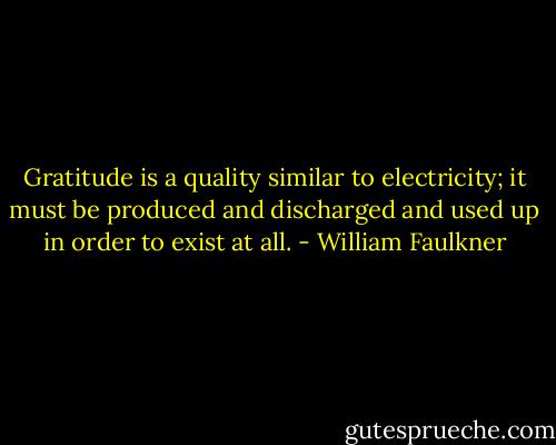 Gratitude is a quality similar to electricity; it must be produced and discharged and used up in order to exist at all. - William Faulkner