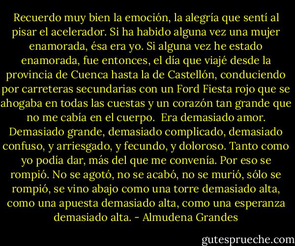 Recuerdo muy bien la emoción, la alegría que sentí al pisar el acelerador. Si ha habido alguna vez una mujer enamorada, ésa era yo. Si alguna vez he estado enamorada, fue entonces, el día que viajé desde la provincia de Cuenca hasta la de Castellón, conduciendo por carreteras secundarias con un Ford Fiesta rojo que se ahogaba en todas las cuestas y un corazón tan grande que no me cabía en el cuerpo.<br /><br />Era demasiado amor. Demasiado grande, demasiado complicado, demasiado confuso, y arriesgado, y fecundo, y doloroso. Tanto como yo podía dar, más del que me convenía. Por eso se rompió. No se agotó, no se acabó, no se murió, sólo se rompió, se vino abajo como una torre demasiado alta, como una apuesta demasiado alta, como una esperanza demasiado alta. - Almudena Grandes