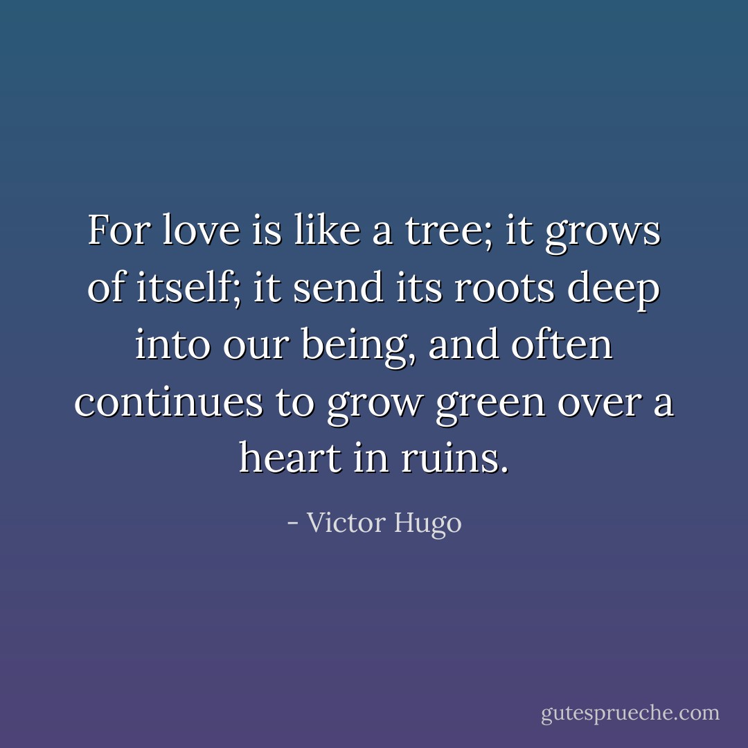 For love is like a tree; it grows of itself; it send its roots deep into our being, and often continues to grow green over a heart in ruins. - Victor Hugo