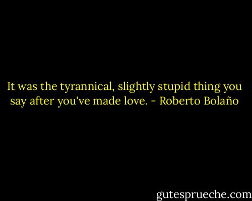 It was the tyrannical, slightly stupid thing you say after you've made love. - Roberto Bolaño
