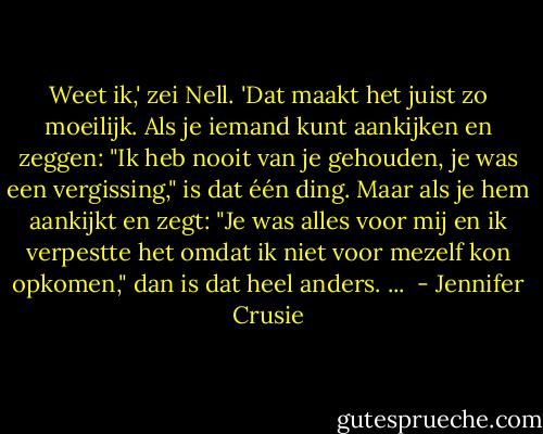 Weet ik,' zei Nell. 'Dat maakt het juist zo moeilijk. Als je iemand kunt aankijken en zeggen: "Ik heb nooit van je gehouden, je was een vergissing," is dat één ding. Maar als je hem aankijkt en zegt: "Je was alles voor mij en ik verpestte het omdat ik niet voor mezelf kon opkomen," dan is dat heel anders. ...  - Jennifer Crusie