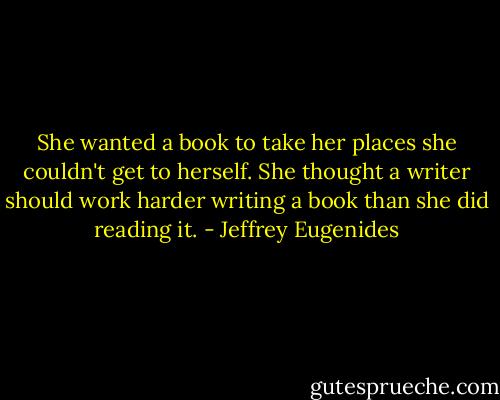 She wanted a book to take her places she couldn't get to herself. She thought a writer should work harder writing a book than she did reading it. - Jeffrey Eugenides
