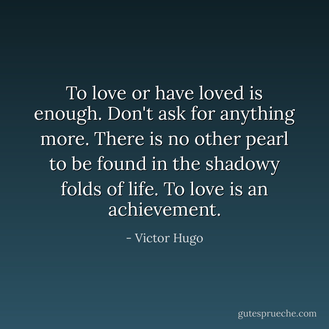 To love or have loved is enough. Don't ask for anything more. There is no other pearl to be found in the shadowy folds of life. To love is an achievement. - Victor Hugo