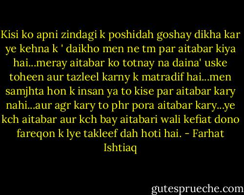 Kisi ko apni zindagi k poshidah goshay dikha kar ye kehna k ' daikho men ne tm par aitabar kiya hai...meray aitabar ko totnay na daina' uske toheen aur tazleel karny k matradif hai...men samjhta hon k insan ya to kise par aitabar kary nahi...aur agr kary to phr pora aitabar kary...ye kch aitabar aur kch bay aitabari wali kefiat dono fareqon k lye takleef dah hoti hai. - Farhat Ishtiaq