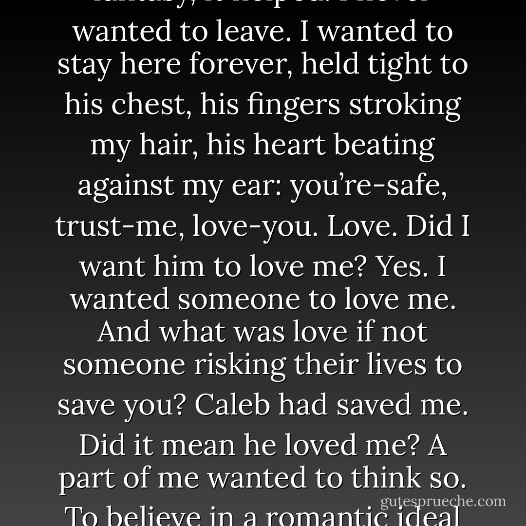 I cried for a while, taking solace in the comforting lie of his embrace. The illusion, the fantasy, it helped. I never wanted to leave. I wanted to stay here forever, held tight to his chest, his fingers stroking my hair, his heart beating against my ear: you’re-safe, trust-me, love-you. Love. Did I want him to love me? Yes. I wanted someone to love me. And what was love if not someone risking their lives to save you? Caleb had saved me. Did it mean he loved me? A part of me wanted to think so. To believe in a romantic ideal that didn’t exist. I wanted to believe the lie. But more than that – I wanted it not to be a lie - C.J. Roberts