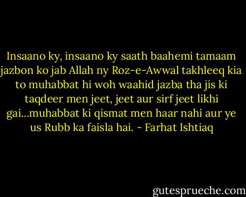 Insaano ky, insaano ky saath baahemi tamaam jazbon ko jab Allah ny Roz-e-Awwal takhleeq kia to muhabbat hi woh waahid jazba tha jis ki taqdeer men jeet, jeet aur sirf jeet likhi gai...muhabbat ki qismat men haar nahi aur ye us Rubb ka faisla hai. - Farhat Ishtiaq
