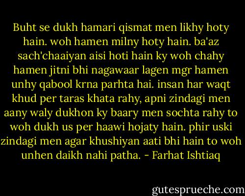 Buht se dukh hamari qismat men likhy hoty hain. woh hamen milny hoty hain. ba'az sach'chaaiyan aisi hoti hain ky woh chahy hamen jitni bhi nagawaar lagen mgr hamen unhy qabool krna parhta hai. insan har waqt khud per taras khata rahy, apni zindagi men aany waly dukhon ky baary men sochta rahy to woh dukh us per haawi hojaty hain. phir uski zindagi men agar khushiyan aati bhi hain to woh unhen daikh nahi patha. - Farhat Ishtiaq