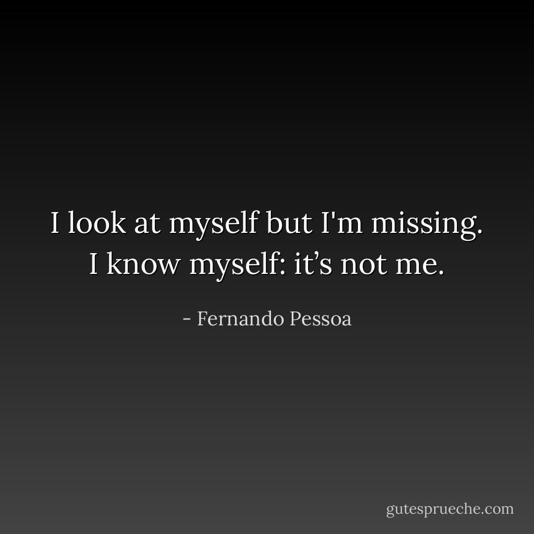 I look at myself but I'm missing. I know myself: it’s not me. - Fernando Pessoa