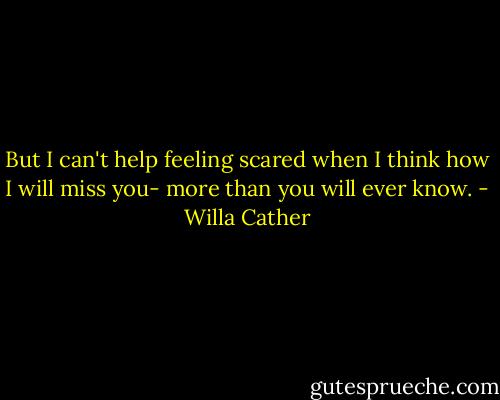 But I can't help feeling scared when I think how I will miss you- more than you will ever know. - Willa Cather