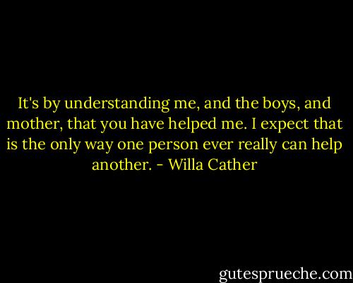 It's by understanding me, and the boys, and mother, that you have helped me. I expect that is the only way one person ever really can help another. - Willa Cather